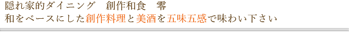 隠れ家的ダイニング　創作和食　零 和をベースにした創作料理と美酒を五味五感で味わい下さい